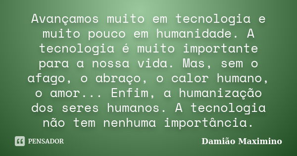 Avançamos muito em tecnologia e muito pouco em humanidade. A tecnologia é muito importante para a nossa vida. Mas, sem o afago, o abraço, o calor humano, o amor... Frase de Damião Maximino.