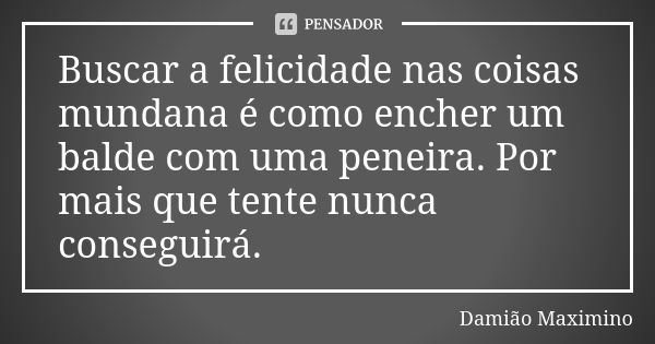 Buscar a felicidade nas coisas mundana é como encher um balde com uma peneira. Por mais que tente nunca conseguirá.... Frase de Damião Maximino.