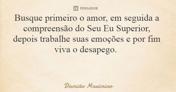 Busque primeiro o amor, em seguida a compreensão do Seu Eu Superior, depois trabalhe suas emoções e por fim viva o desapego.... Frase de Damião Maximino.