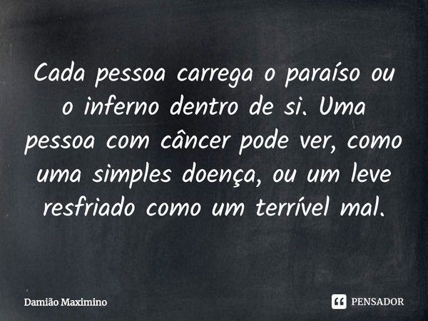 ⁠Cada pessoa carrega o paraíso ou o inferno dentro de si. Uma pessoa com câncer pode ver, como uma simples doença, ou um leve resfriado como um terrível mal.... Frase de Damião Maximino.