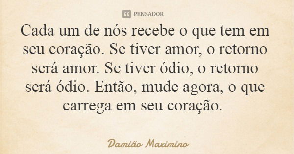 Cada um de nós recebe o que tem em seu coração. Se tiver amor, o retorno será amor. Se tiver ódio, o retorno será ódio. Então, mude agora, o que carrega em seu ... Frase de Damião Maximino.