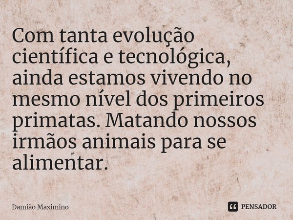 ⁠Com tanta evolução científica e tecnológica, ainda estamos vivendo no mesmo nível dos primeiros primatas. Matando nossos irmãos animais para se alimentar.... Frase de Damião Maximino.