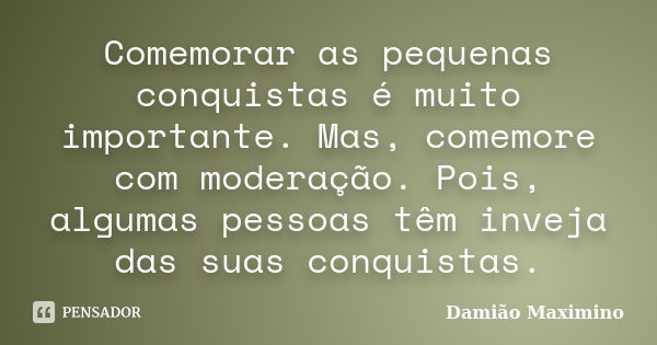 Comemorar as pequenas conquistas é muito importante. Mas, comemore com moderação. Pois, algumas pessoas têm inveja das suas conquistas.... Frase de Damião Maximino.