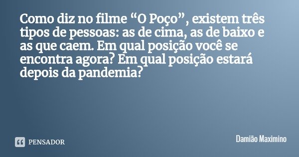 Como diz no filme “O Poço”, existem três tipos de pessoas: as de cima, as de baixo e as que caem. Em qual posição você se encontra agora? Em qual posição estará... Frase de Damião Maximino.