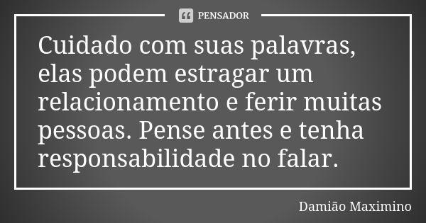 Cuidado com suas palavras, elas podem estragar um relacionamento e ferir muitas pessoas. Pense antes e tenha responsabilidade no falar.... Frase de Damião Maximino.