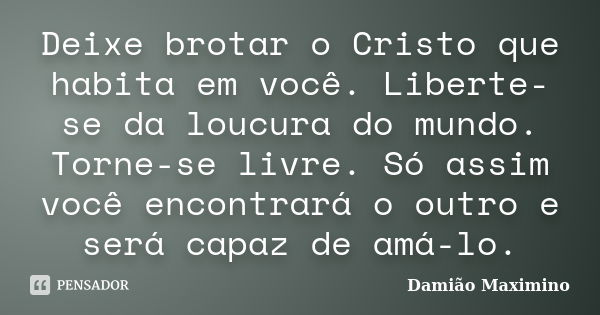 Deixe brotar o Cristo que habita em você. Liberte-se da loucura do mundo. Torne-se livre. Só assim você encontrará o outro e será capaz de amá-lo.... Frase de Damião Maximino.