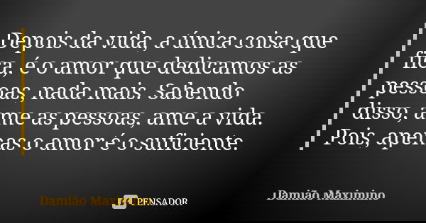 Depois da vida, a única coisa que fica, é o amor que dedicamos as pessoas, nada mais. Sabendo disso, ame as pessoas, ame a vida. Pois, apenas o amor é o suficie... Frase de Damião Maximino.