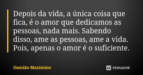 Depois da vida, a única coisa que fica, é o amor que dedicamos as pessoas, nada mais. Sabendo disso, ame as pessoas, ame a vida. Pois, apenas o amor é o suficie... Frase de Damião Maximino.