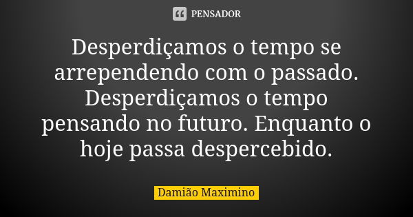 Desperdiçamos o tempo se arrependendo com o passado. Desperdiçamos o tempo pensando no futuro. Enquanto o hoje passa despercebido.... Frase de Damião Maximino.