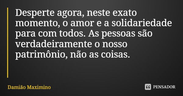 Desperte agora, neste exato momento, o amor e a solidariedade para com todos. As pessoas são verdadeiramente o nosso patrimônio, não as coisas.... Frase de Damião Maximino.