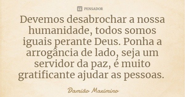 Devemos desabrochar a nossa humanidade, todos somos iguais perante Deus. Ponha a arrogância de lado, seja um servidor da paz, é muito gratificante ajudar as pes... Frase de Damião Maximino.