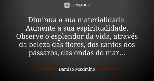 Diminua a sua materialidade. Aumente a sua espiritualidade. Observe o esplendor da vida, através da beleza das flores, dos cantos dos pássaros, das ondas do mar... Frase de Damião Maximino.