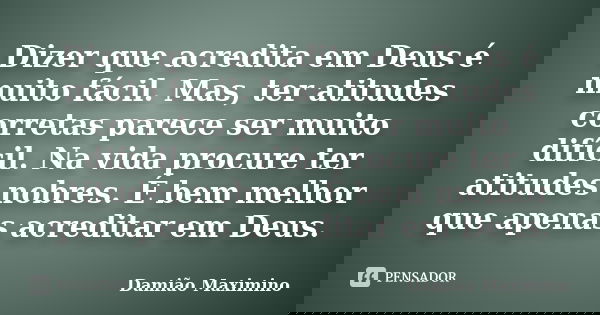 Dizer que acredita em Deus é muito fácil. Mas, ter atitudes corretas parece ser muito difícil. Na vida procure ter atitudes nobres. É bem melhor que apenas acre... Frase de Damião Maximino.