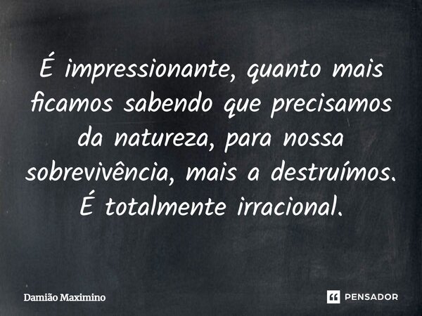 É impressionante, quanto mais ficamos sabendo que precisamos da natureza, para nossa sobrevivência, mais a destruímos. É totalmente irracional.... Frase de Damião Maximino.