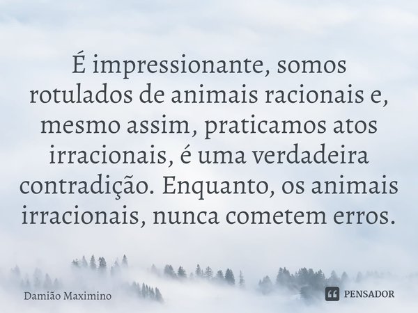 ⁠É impressionante, somos rotulados de animais racionais e, mesmo assim, praticamos atos irracionais, é uma verdadeira contradição. Enquanto, os animais irracion... Frase de Damião Maximino.