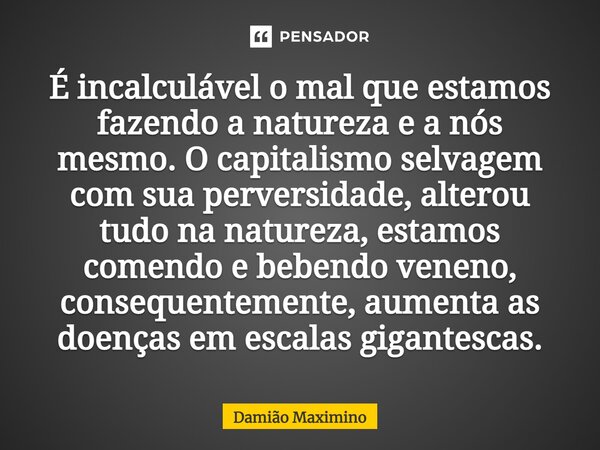 É incalculável o mal que estamos fazendo a natureza e a nós mesmo. O capitalismo selvagem com sua perversidade, alterou tudo na natureza, estamos comendo e bebe... Frase de Damião Maximino.