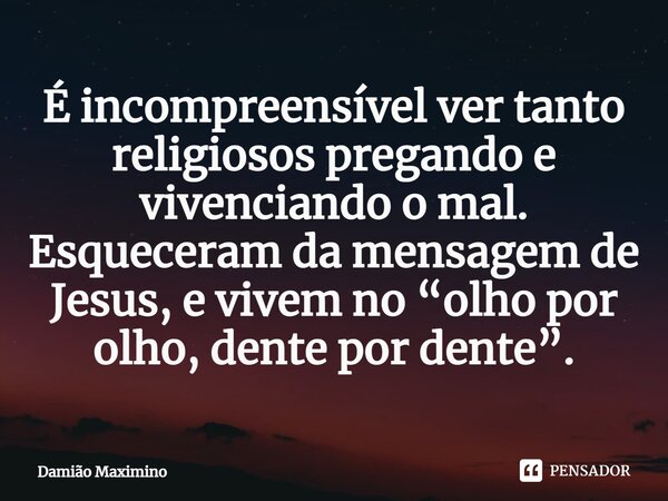 ⁠É incompreensível ver tanto religiosos pregando e vivenciando o mal. Esqueceram da mensagem de Jesus, e vivem no “olho por olho, dente por dente”.... Frase de Damião Maximino.