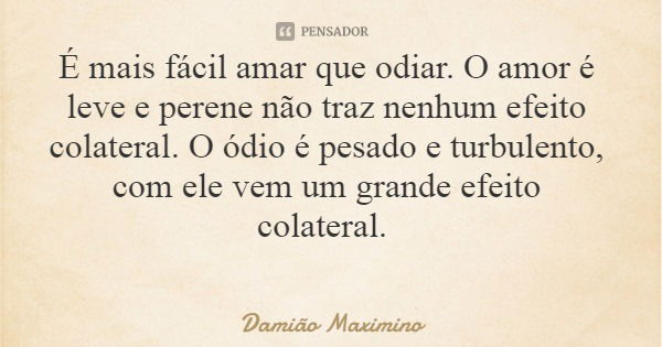 É mais fácil amar que odiar. O amor é leve e perene não traz nenhum efeito colateral. O ódio é pesado e turbulento, com ele vem um grande efeito colateral.... Frase de Damião Maximino.