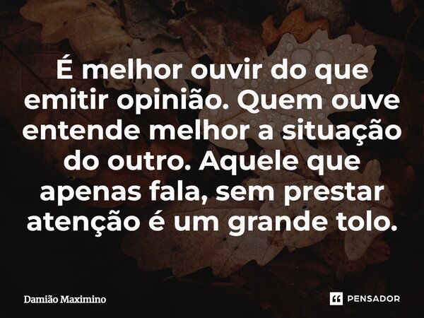 ⁠É melhor ouvir do que emitir opinião. Quem ouve entende melhor a situação do outro. Aquele que apenas fala, sem prestar atenção é um grande tolo.... Frase de Damião Maximino.