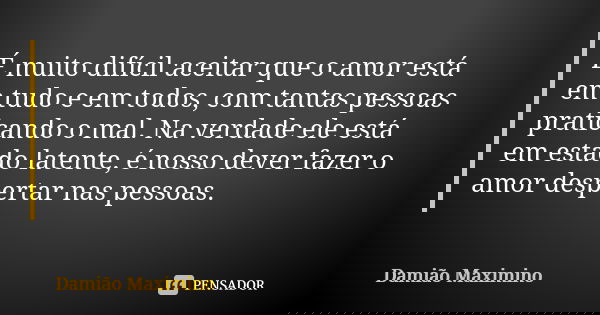 É muito difícil aceitar que o amor está em tudo e em todos, com tantas pessoas praticando o mal. Na verdade ele está em estado latente, é nosso dever fazer o am... Frase de Damião Maximino.
