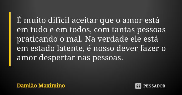 É muito difícil aceitar que o amor está em tudo e em todos, com tantas pessoas praticando o mal. Na verdade ele está em estado latente, é nosso dever fazer o am... Frase de Damião Maximino.