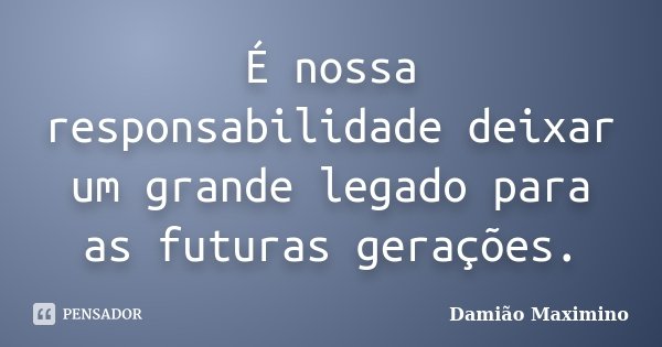 É nossa responsabilidade deixar um grande legado para as futuras gerações.... Frase de Damião Maximino.
