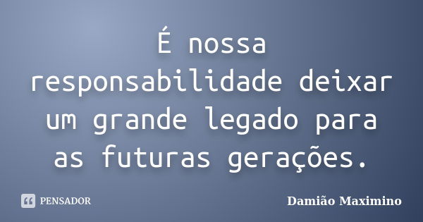 É nossa responsabilidade deixar um grande legado para as futuras gerações.... Frase de Damião Maximino.