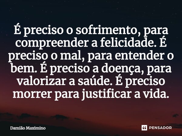 ⁠É preciso o sofrimento, para compreender a felicidade. É preciso o mal, para entender o bem. É preciso a doença, para valorizar a saúde. É preciso morrer para ... Frase de Damião Maximino.