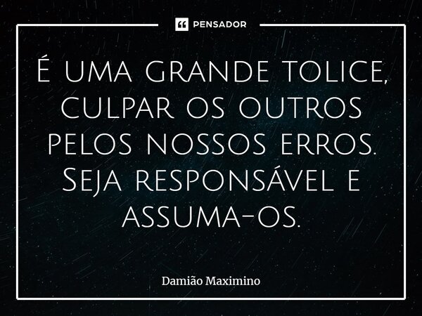 ⁠É uma grande tolice, culpar os outros pelos nossos erros. Seja responsável e assuma-os.... Frase de Damião Maximino.