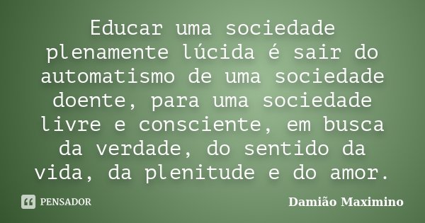 Educar uma sociedade plenamente lúcida é sair do automatismo de uma sociedade doente, para uma sociedade livre e consciente, em busca da verdade, do sentido da ... Frase de Damião Maximino.