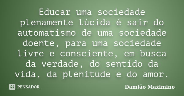 Educar uma sociedade plenamente lúcida é sair do automatismo de uma sociedade doente, para uma sociedade livre e consciente, em busca da verdade, do sentido da ... Frase de Damião Maximino.