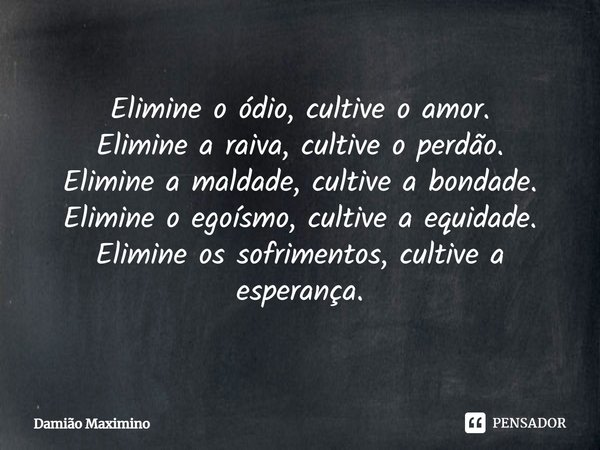 ⁠Elimine o ódio, cultive o amor.
Elimine a raiva, cultive o perdão.
Elimine a maldade, cultive a bondade.
Elimine o egoísmo, cultive a equidade.
Elimine os sofr... Frase de Damião Maximino.