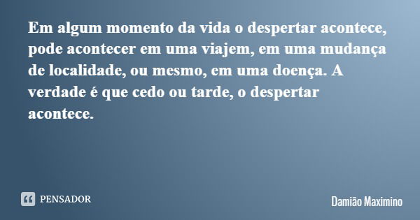 Em algum momento da vida o despertar acontece, pode acontecer em uma viajem, em uma mudança de localidade, ou mesmo, em uma doença. A verdade é que cedo ou tard... Frase de Damião Maximino.