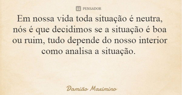 Em nossa vida toda situação é neutra, nós é que decidimos se a situação é boa ou ruim, tudo depende do nosso interior como analisa a situação.... Frase de Damião Maximino.