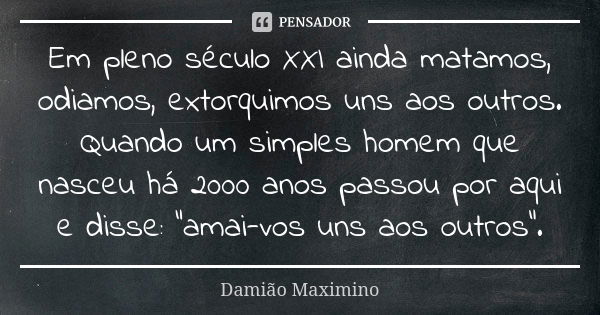 Em pleno século XXI ainda matamos, odiamos, extorquimos uns aos outros. Quando um simples homem que nasceu há 2000 anos passou por aqui e disse: “amai-vos uns a... Frase de Damião Maximino.