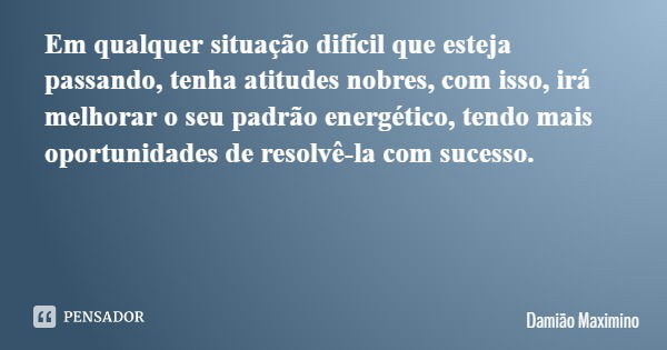 Em qualquer situação difícil que esteja passando, tenha atitudes nobres, com isso, irá melhorar o seu padrão energético, tendo mais oportunidades de resolvê-la ... Frase de Damião Maximino.