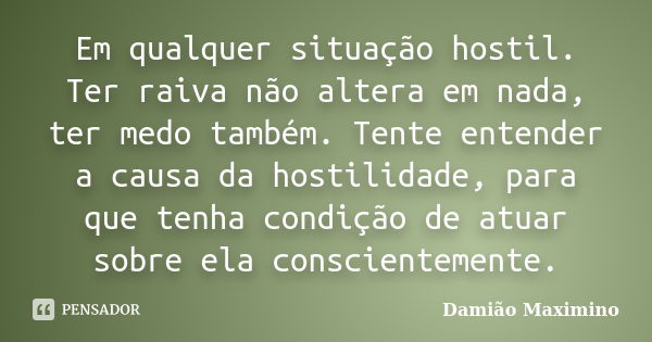 Em qualquer situação hostil. Ter raiva não altera em nada, ter medo também. Tente entender a causa da hostilidade, para que tenha condição de atuar sobre ela co... Frase de Damião Maximino.