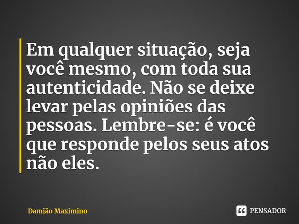 ⁠Em qualquer situação, seja você mesmo, com toda sua autenticidade. Não se deixe levar pelas opiniões das pessoas. Lembre-se: é você que responde pelos seus ato... Frase de Damião Maximino.