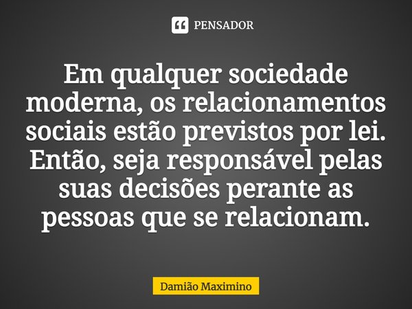 ⁠Em qualquer sociedade moderna, os relacionamentos sociais estão previstos por lei. Então, seja responsável pelas suas decisões perante as pessoas que se relaci... Frase de Damião Maximino.