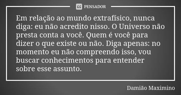 Em relação ao mundo extrafísico, nunca diga: eu não acredito nisso. O Universo não presta conta a você. Quem é você para dizer o que existe ou não. Diga apenas:... Frase de Damião Maximino.