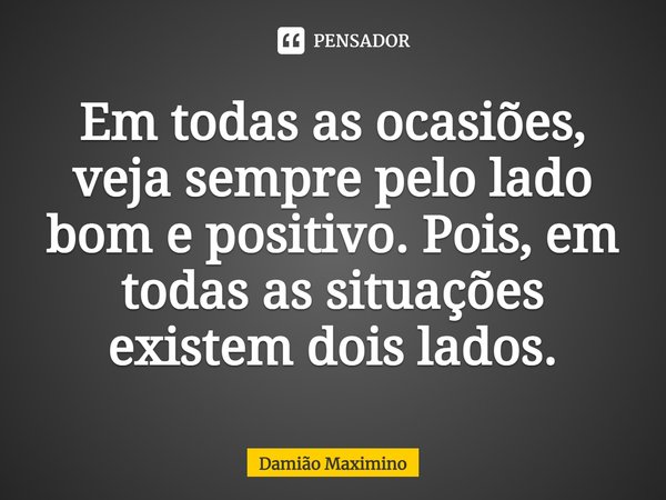 Em todas as ocasiões, veja sempre pelo lado bom e positivo. Pois, em todas as situações existem dois lados.... Frase de Damião Maximino.