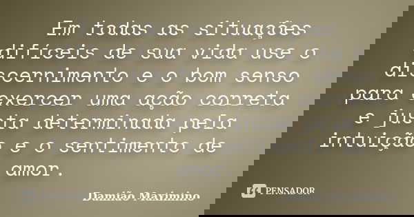 Em todas as situações difíceis de sua vida use o discernimento e o bom senso para exercer uma ação correta e justa determinada pela intuição e o sentimento de a... Frase de Damião Maximino.