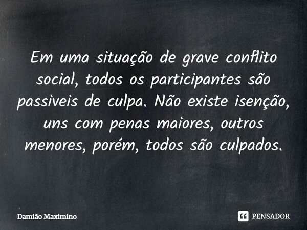 ⁠Em uma situação de grave conflito social, todos os participantes são passiveis de culpa. Não existe isenção, uns com penas maiores, outros menores, porém, todo... Frase de Damião Maximino.