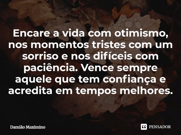 ⁠Encare a vida com otimismo, nos momentos tristes com um sorriso e nos difíceis com paciência. Vence sempre aquele que tem confiança e acredita em tempos melhor... Frase de Damião Maximino.