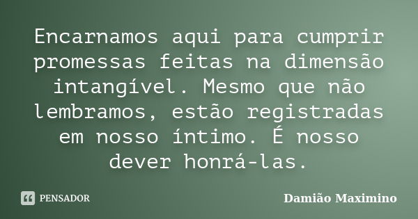 Encarnamos aqui para cumprir promessas feitas na dimensão intangível. Mesmo que não lembramos, estão registradas em nosso íntimo. É nosso dever honrá-las.... Frase de Damião Maximino.