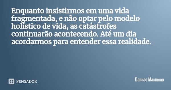 Enquanto insistirmos em uma vida fragmentada, e não optar pelo modelo holístico de vida, as catástrofes continuarão acontecendo. Até um dia acordarmos para ente... Frase de Damião Maximino.