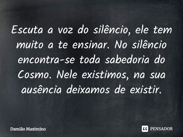 ⁠Escuta a voz do silêncio, ele tem muito a te ensinar. No silêncio encontra-se toda sabedoria do Cosmo. Nele existimos, na sua ausência deixamos de existir.... Frase de Damião Maximino.