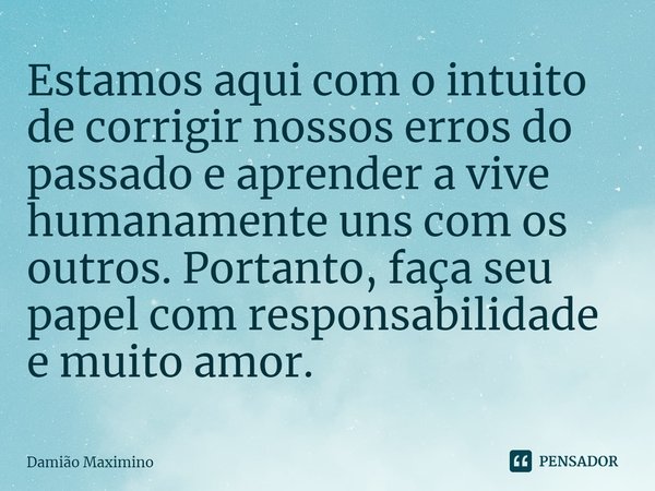 Estamos aqui com o intuito de corrigir nossos erros do passado e aprender a vive humanamente uns com os outros. Portanto, faça seu papel com responsabilidade e ... Frase de Damião Maximino.