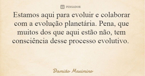 Estamos aqui para evoluir e colaborar com a evolução planetária. Pena, que muitos dos que aqui estão não, tem consciência desse processo evolutivo.... Frase de Damião Maximino.