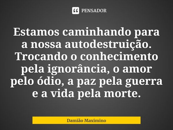 ⁠Estamos caminhando para a nossa autodestruição. Trocando o conhecimento pela ignorância, o amor pelo ódio, a paz pela guerra e a vida pela morte.... Frase de Damião Maximino.